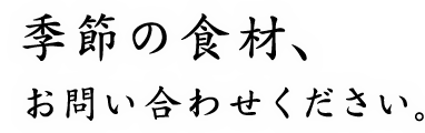 季節の食材、お問い合わせください。