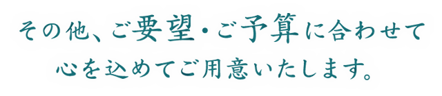 その他、ご要望・ご予算に合わせて心を込めてご用意いたします。